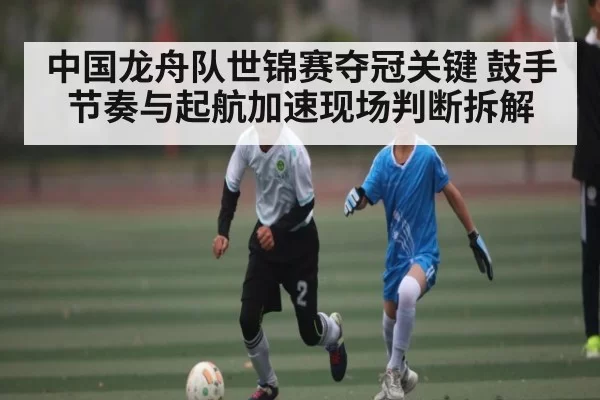 中国龙舟队世锦赛夺冠关键 鼓手节奏与起航加速现场判断拆解